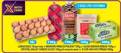 Large Eggs18 per tray + RENOWN FRENCH POLONY 750g+  SASKO SROWN BREAD 700g + CRYSTAL VALLEY CHERSE SLICES 150g all variants each +D'LITE 40% FAT SPREAD 500g